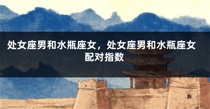 处女座男和水瓶座女，处女座男和水瓶座女配对指数