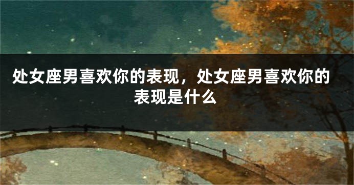 处女座男喜欢你的表现，处女座男喜欢你的表现是什么