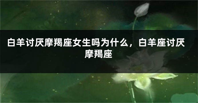 白羊讨厌摩羯座女生吗为什么，白羊座讨厌摩羯座
