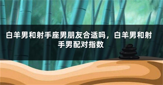 白羊男和射手座男朋友合适吗，白羊男和射手男配对指数
