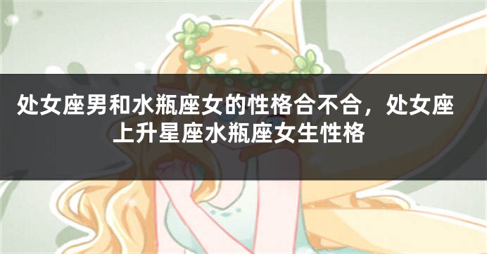 处女座男和水瓶座女的性格合不合，处女座上升星座水瓶座女生性格