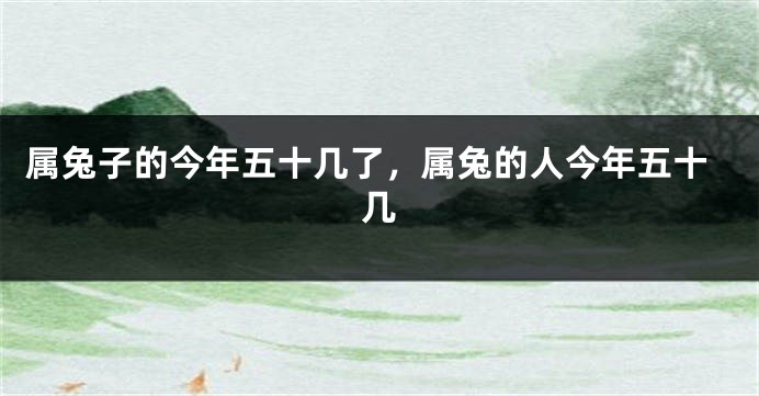 属兔子的今年五十几了，属兔的人今年五十几