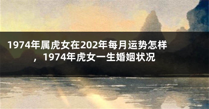 1974年属虎女在202年每月运势怎样，1974年虎女一生婚姻状况