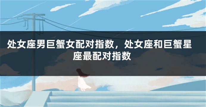 处女座男巨蟹女配对指数，处女座和巨蟹星座最配对指数