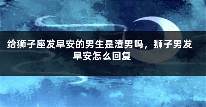 给狮子座发早安的男生是渣男吗，狮子男发早安怎么回复