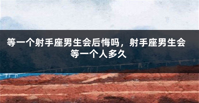 等一个射手座男生会后悔吗，射手座男生会等一个人多久