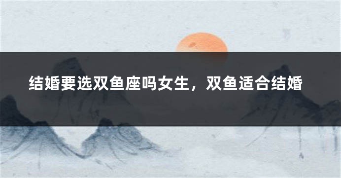 结婚要选双鱼座吗女生，双鱼适合结婚