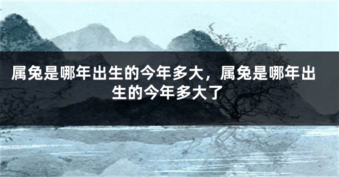 属兔是哪年出生的今年多大，属兔是哪年出生的今年多大了