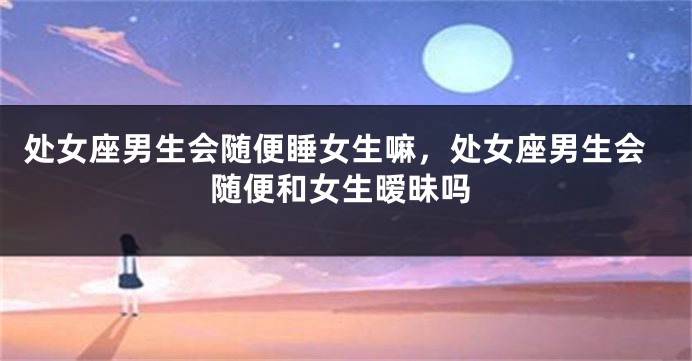 处女座男生会随便睡女生嘛，处女座男生会随便和女生暧昧吗