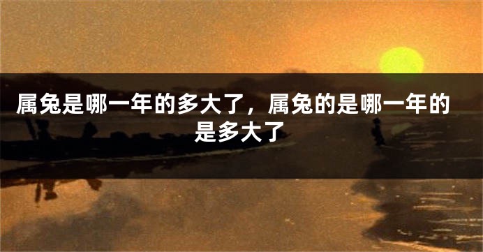 属兔是哪一年的多大了，属兔的是哪一年的是多大了