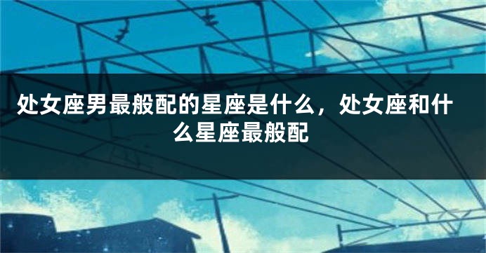 处女座男最般配的星座是什么，处女座和什么星座最般配