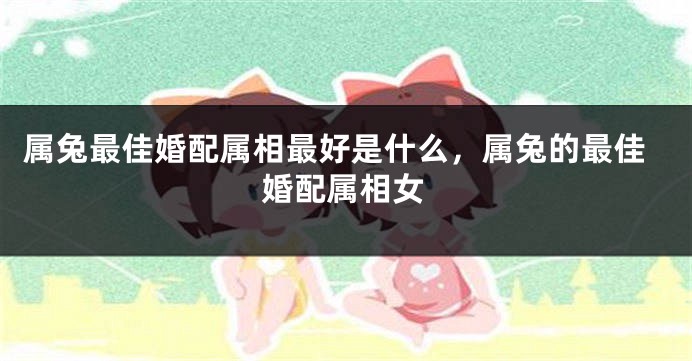 属兔最佳婚配属相最好是什么，属兔的最佳婚配属相女