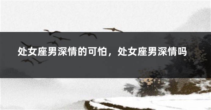 处女座男深情的可怕，处女座男深情吗