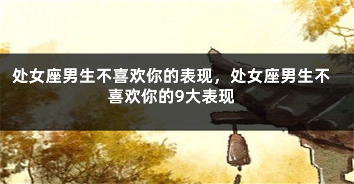 处女座男生不喜欢你的表现，处女座男生不喜欢你的9大表现