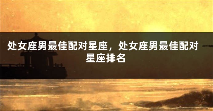 处女座男最佳配对星座，处女座男最佳配对星座排名