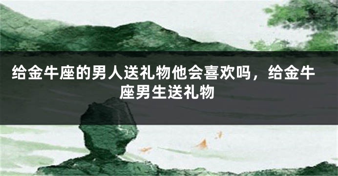 给金牛座的男人送礼物他会喜欢吗，给金牛座男生送礼物
