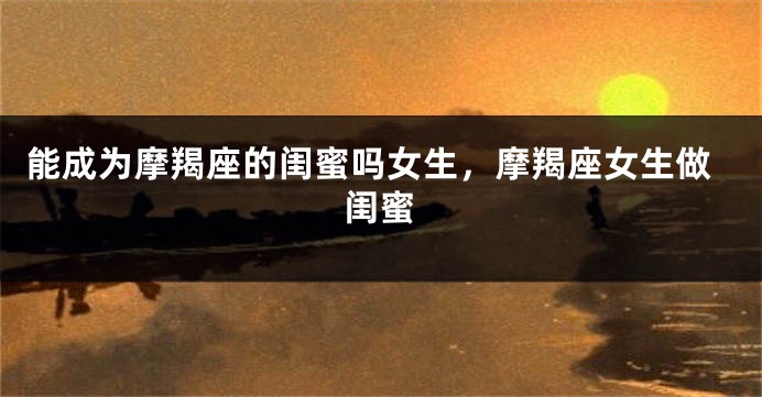 能成为摩羯座的闺蜜吗女生，摩羯座女生做闺蜜