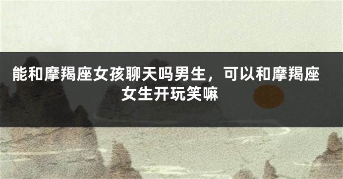 能和摩羯座女孩聊天吗男生，可以和摩羯座女生开玩笑嘛