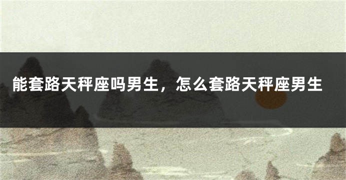 能套路天秤座吗男生,怎么套路天秤座男生