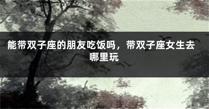 能带双子座的朋友吃饭吗，带双子座女生去哪里玩