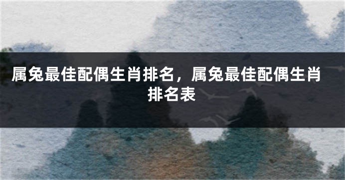 属兔最佳配偶生肖排名，属兔最佳配偶生肖排名表