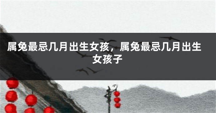 属兔最忌几月出生女孩，属兔最忌几月出生女孩子