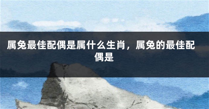 属兔最佳配偶是属什么生肖，属兔的最佳配偶是