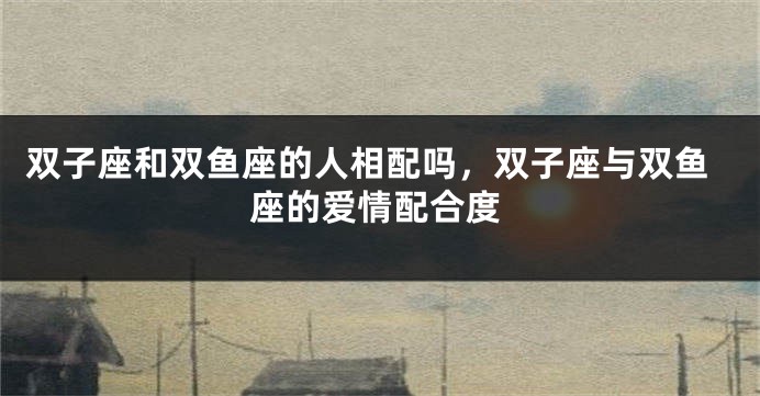 双子座和双鱼座的人相配吗，双子座与双鱼座的爱情配合度