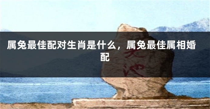 属兔最佳配对生肖是什么，属兔最佳属相婚配