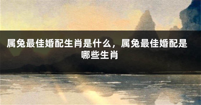 属兔最佳婚配生肖是什么，属兔最佳婚配是哪些生肖