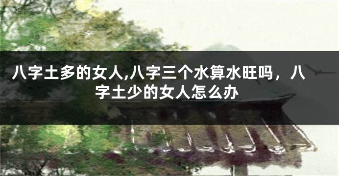 八字土多的女人,八字三个水算水旺吗,八字土少的女人怎么办