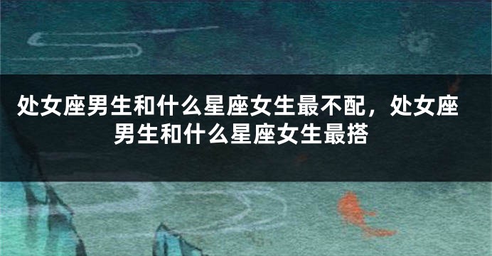处女座男生和什么星座女生最不配，处女座男生和什么星座女生最搭