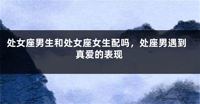 处女座男生和处女座女生配吗，处座男遇到真爱的表现
