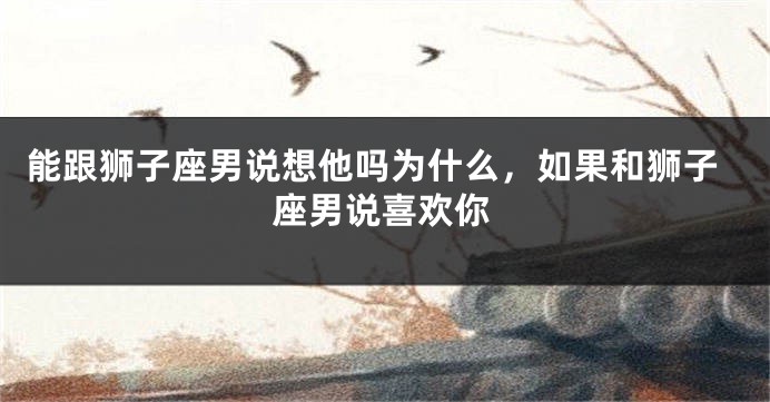 能跟狮子座男说想他吗为什么，如果和狮子座男说喜欢你