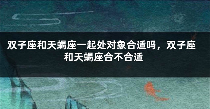 双子座和天蝎座一起处对象合适吗，双子座和天蝎座合不合适