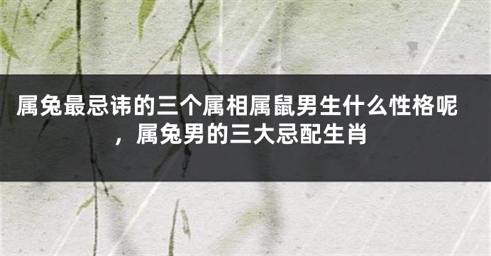 属兔最忌讳的三个属相属鼠男生什么性格呢，属兔男的三大忌配生肖