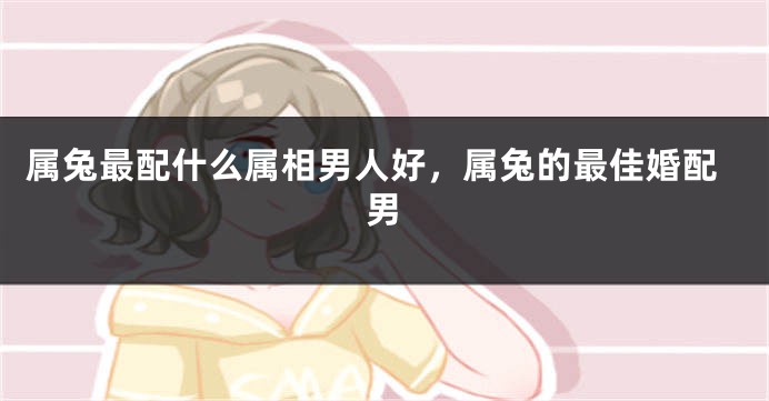 属兔最配什么属相男人好，属兔的最佳婚配男