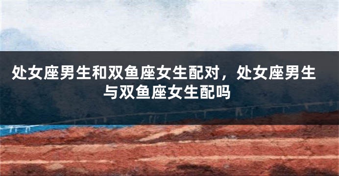 处女座男生和双鱼座女生配对，处女座男生与双鱼座女生配吗