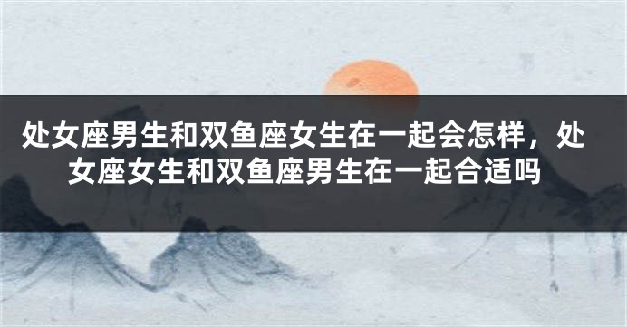 处女座男生和双鱼座女生在一起会怎样，处女座女生和双鱼座男生在一起合适吗