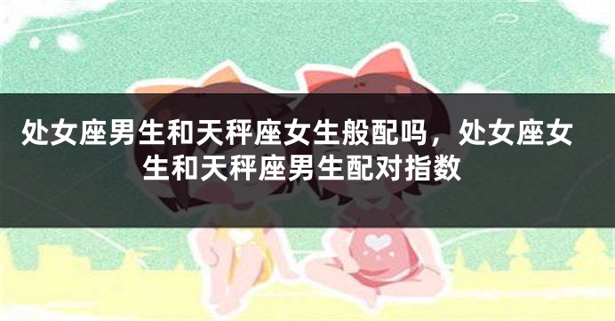 处女座男生和天秤座女生般配吗，处女座女生和天秤座男生配对指数