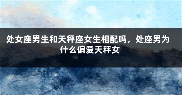 处女座男生和天秤座女生相配吗，处座男为什么偏爱天秤女