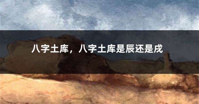八字土库，八字土库是辰还是戌