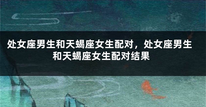 处女座男生和天蝎座女生配对，处女座男生和天蝎座女生配对结果