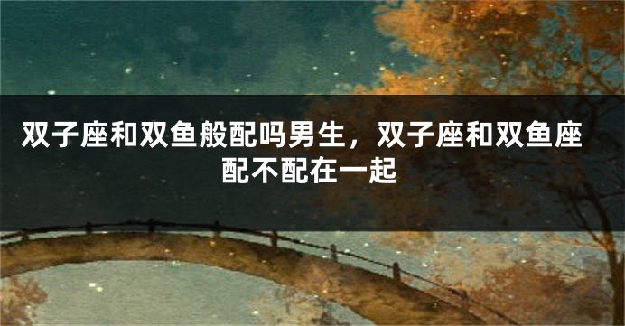 双子座和双鱼般配吗男生，双子座和双鱼座配不配在一起