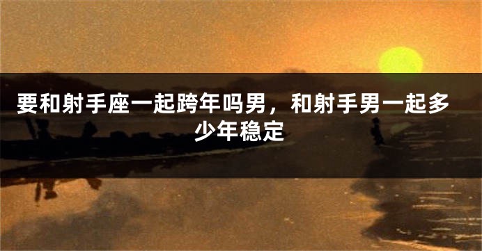 要和射手座一起跨年吗男，和射手男一起多少年稳定