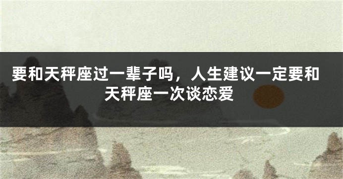 要和天秤座过一辈子吗，人生建议一定要和天秤座一次谈恋爱