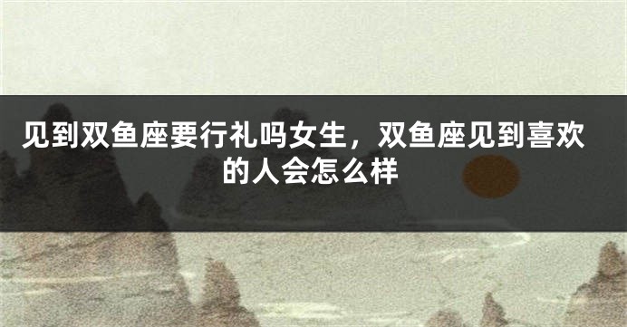 见到双鱼座要行礼吗女生,双鱼座见到喜欢的人会怎么样