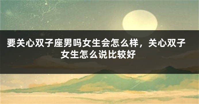 要关心双子座男吗女生会怎么样，关心双子女生怎么说比较好