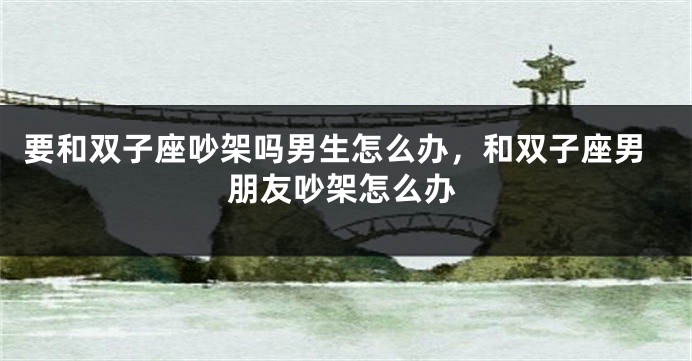 要和双子座吵架吗男生怎么办,和双子座男朋友吵架怎么办