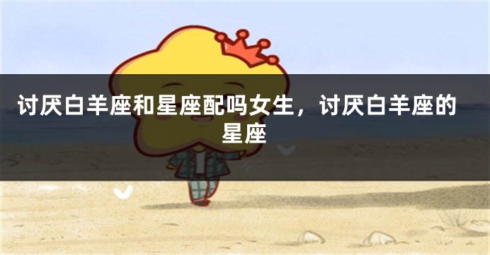 讨厌白羊座和星座配吗女生，讨厌白羊座的星座